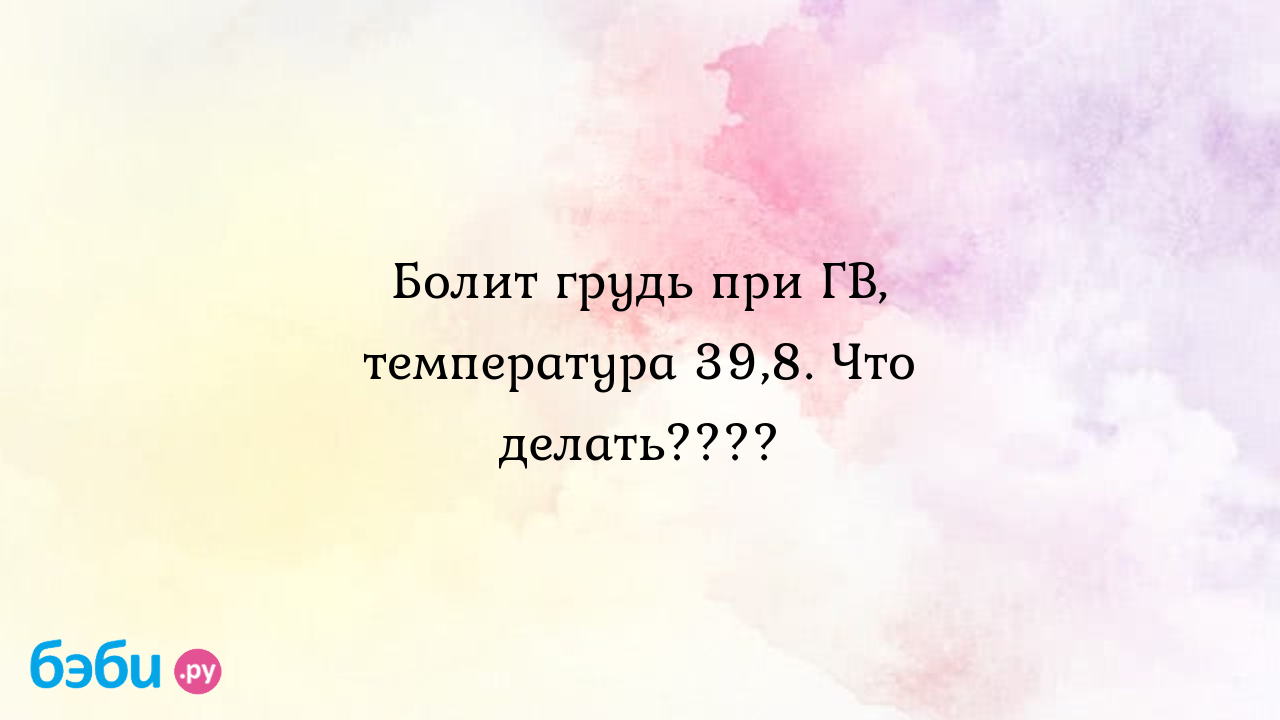 Болит грудь при ГВ, температура 39,8. Что делать????