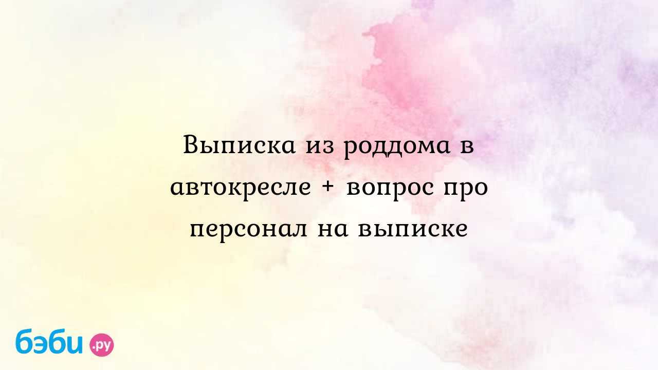 Выписка из роддома в автокресле + вопрос про персонал на выписке