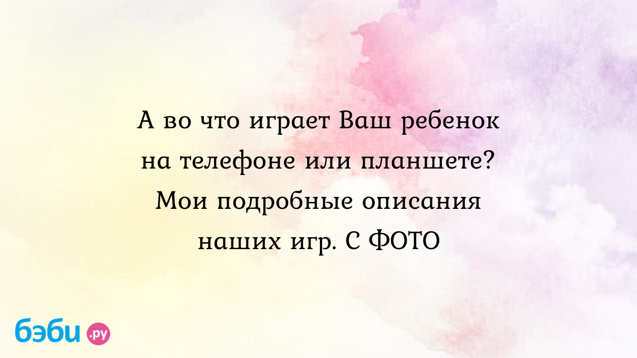 А во что играет Ваш ребенок на телефоне или планшете? Мои подробные  описания наших игр. С ФОТО - Детская психология и развитие ребенка