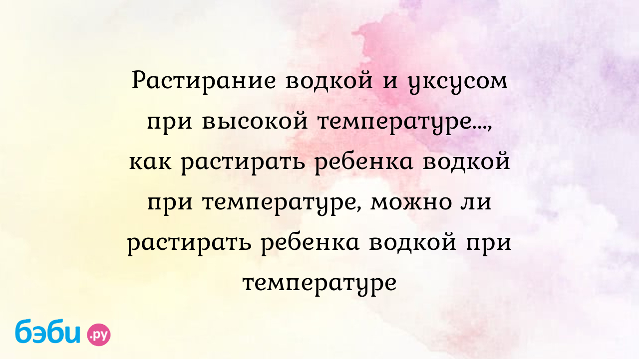 Обтирание ребенка водкой. - ответов - Поболтаем? (наши дети) - Форум Дети drovaklin.ru