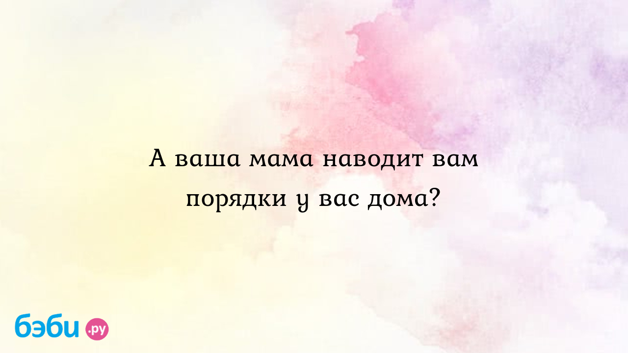 А ваша мама наводит вам порядки у вас дома? - MomOf-FutureDirector