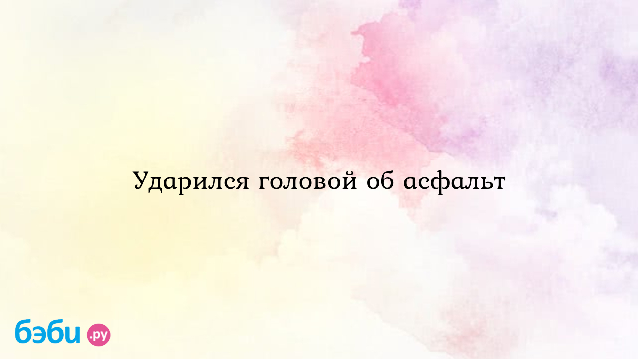 Ударился головой об асфальт - Здоровье и питание ребенка от года до трех  лет - Юлия