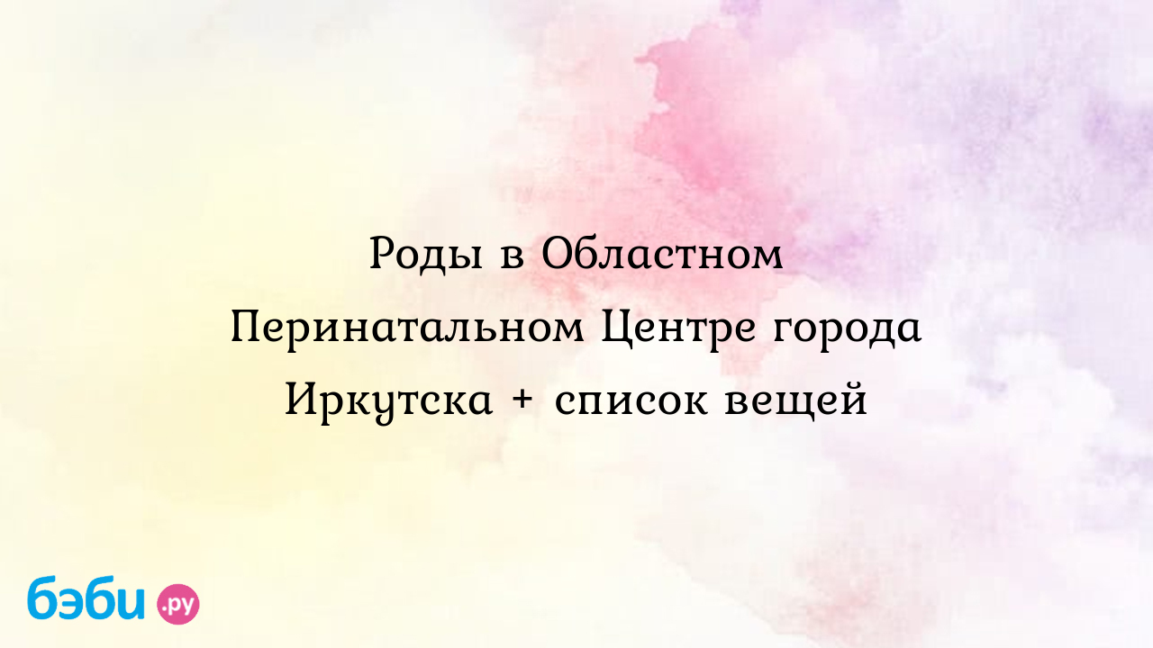 Роды в Областном Перинатальном Центре города Иркутска + список вещей