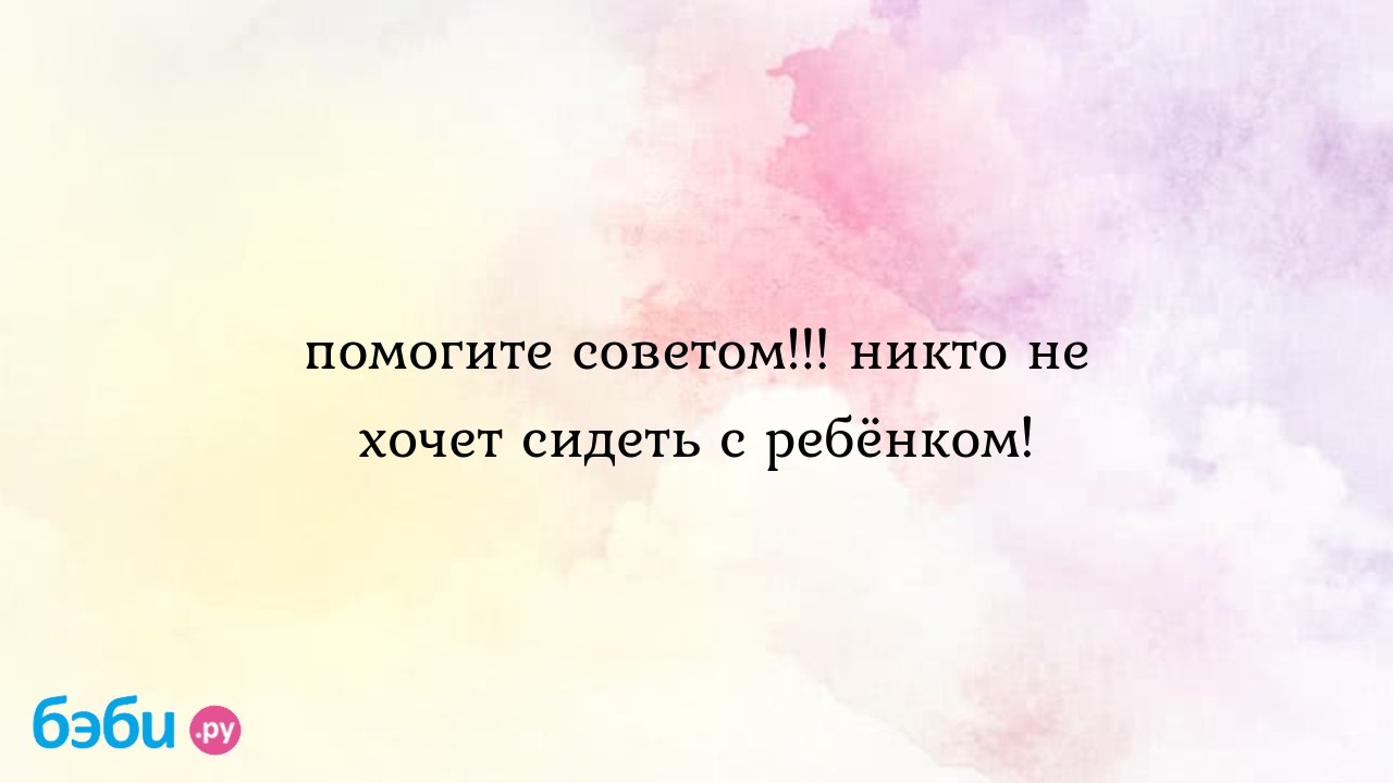 Помогите советом!!! никто не хочет сидеть с ребёнком!