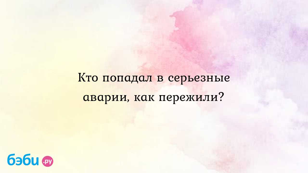 Кто попадал в серьезные аварии, как пережили?