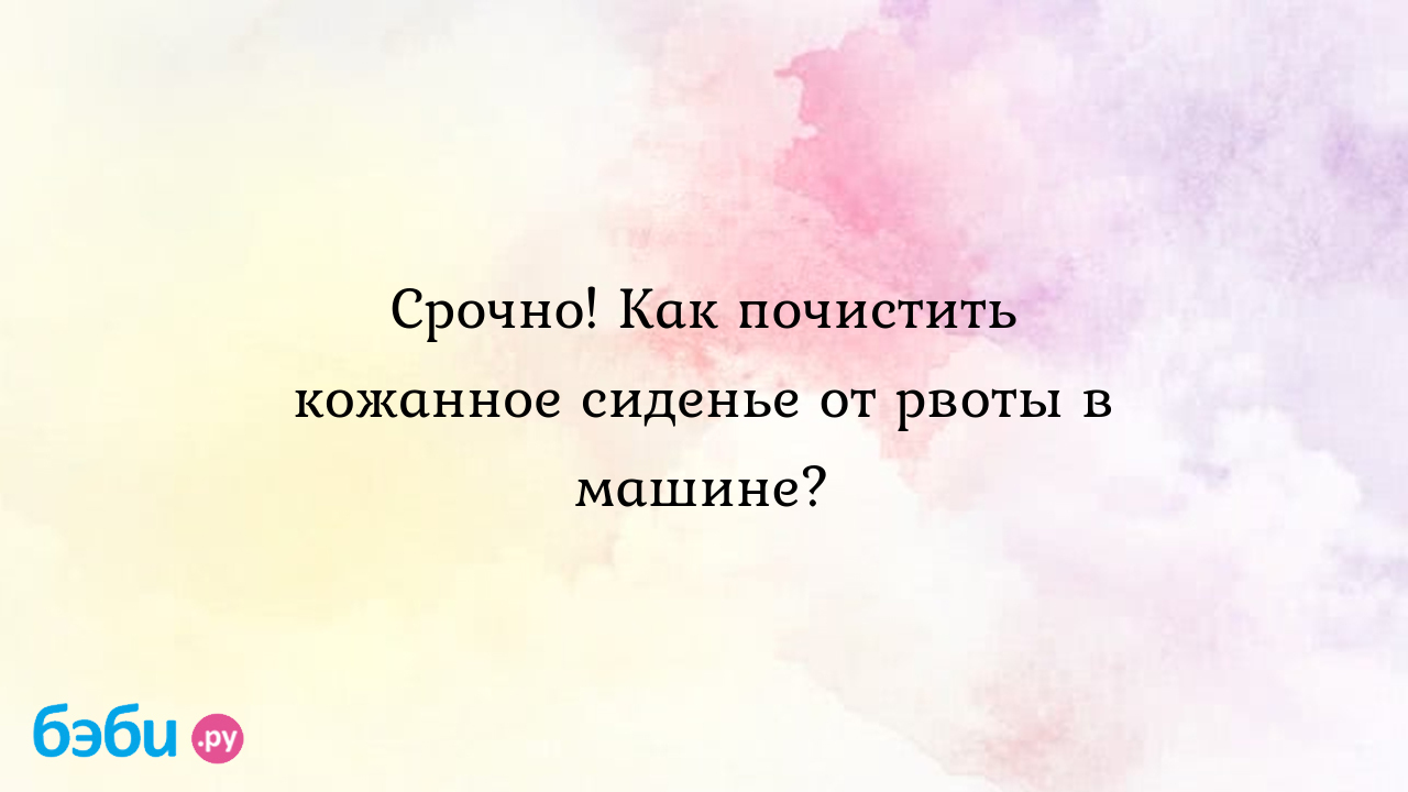 Срочно! Как почистить кожанное сиденье от рвоты в машине? - НадюШа