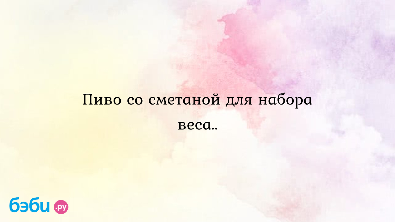 Пиво со сметаной для набора веса.. - Здоровье родителей