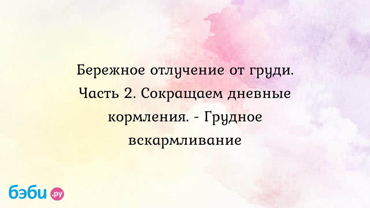 Бережное отлучение от груди. Часть 2. Сокращаем дневные кормления. - Грудное  вскармливание