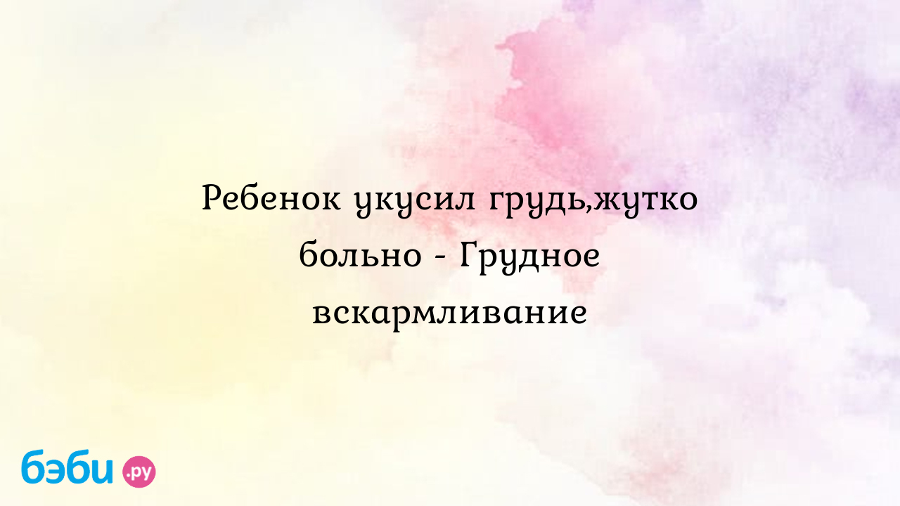 Ребенок укусил грудь,жутко больно - Грудное вскармливание