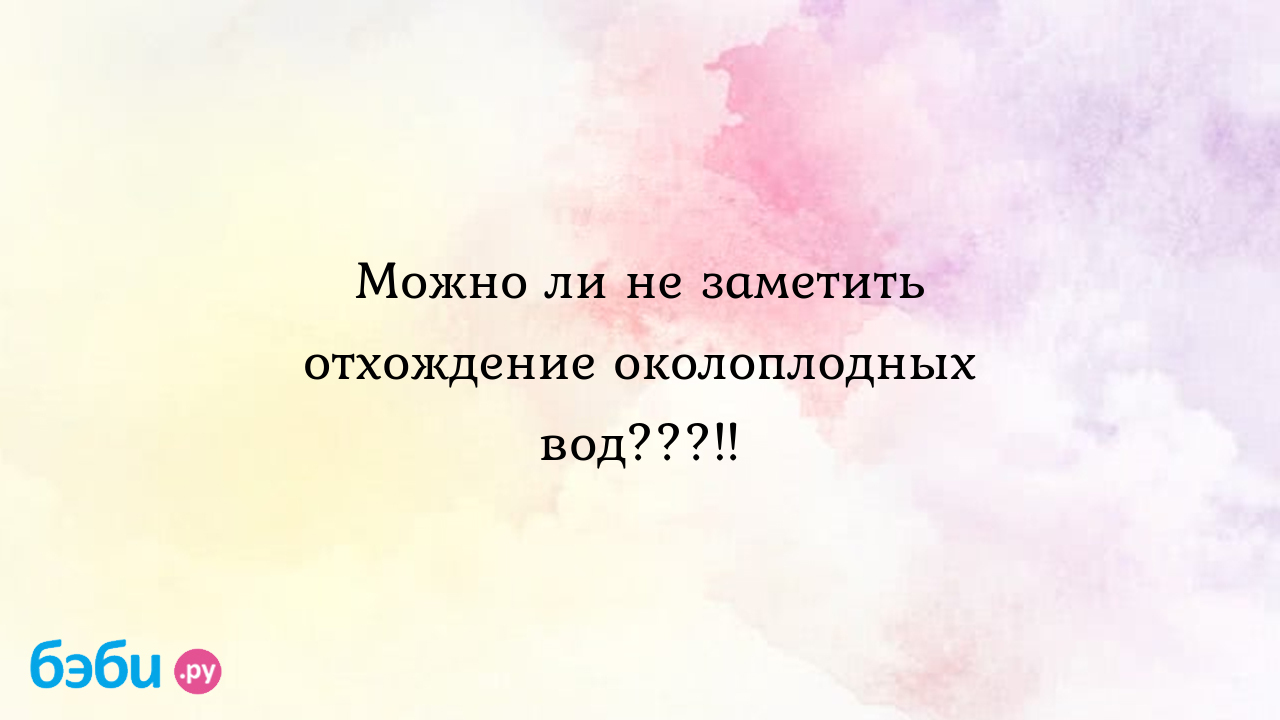 Можно ли не заметить отхождение околоплодных вод..... можно ли пропустить  отхождение вод можно ли не заметить отхождение вод