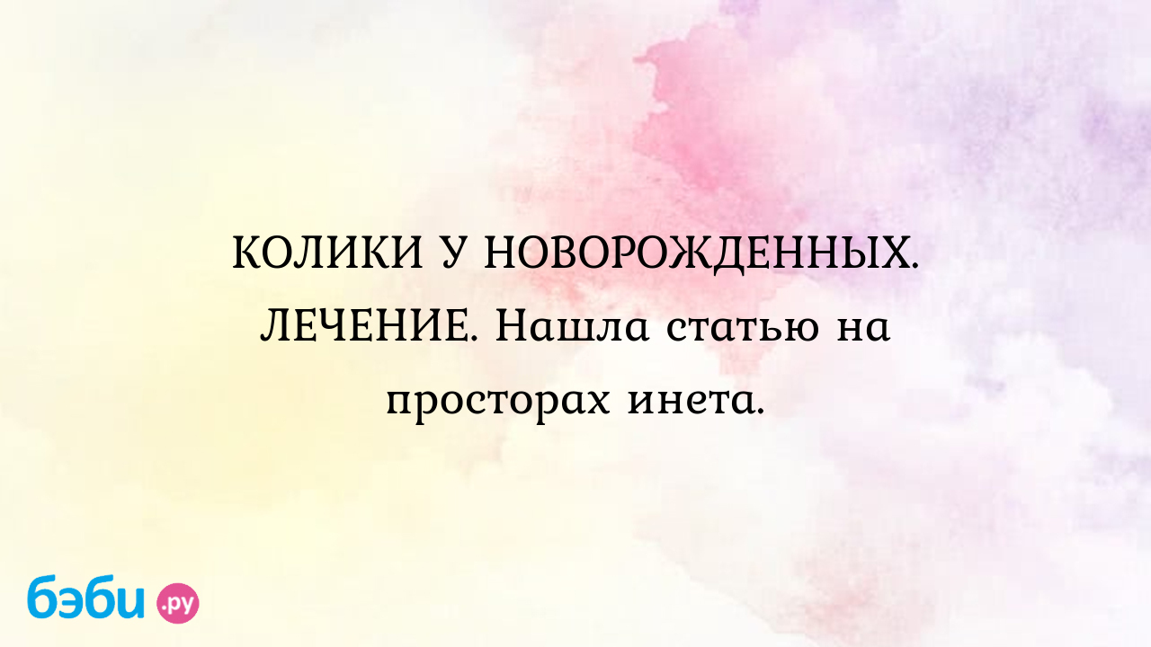 КОЛИКИ У НОВОРОЖДЕННЫХ. ЛЕЧЕНИЕ. Нашла статью на просторах инета. - Первые  трудности, радости