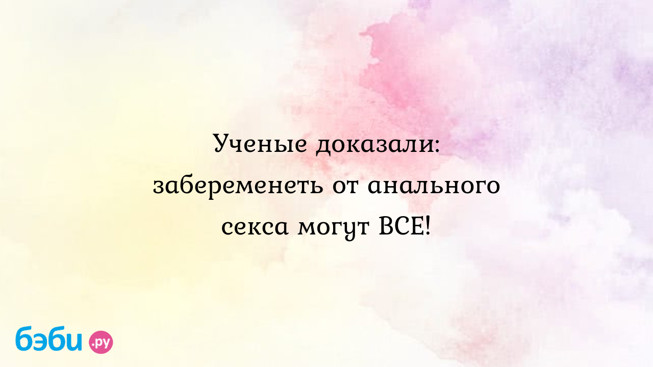 Ученые доказали: забеременеть от анального секса могут все!