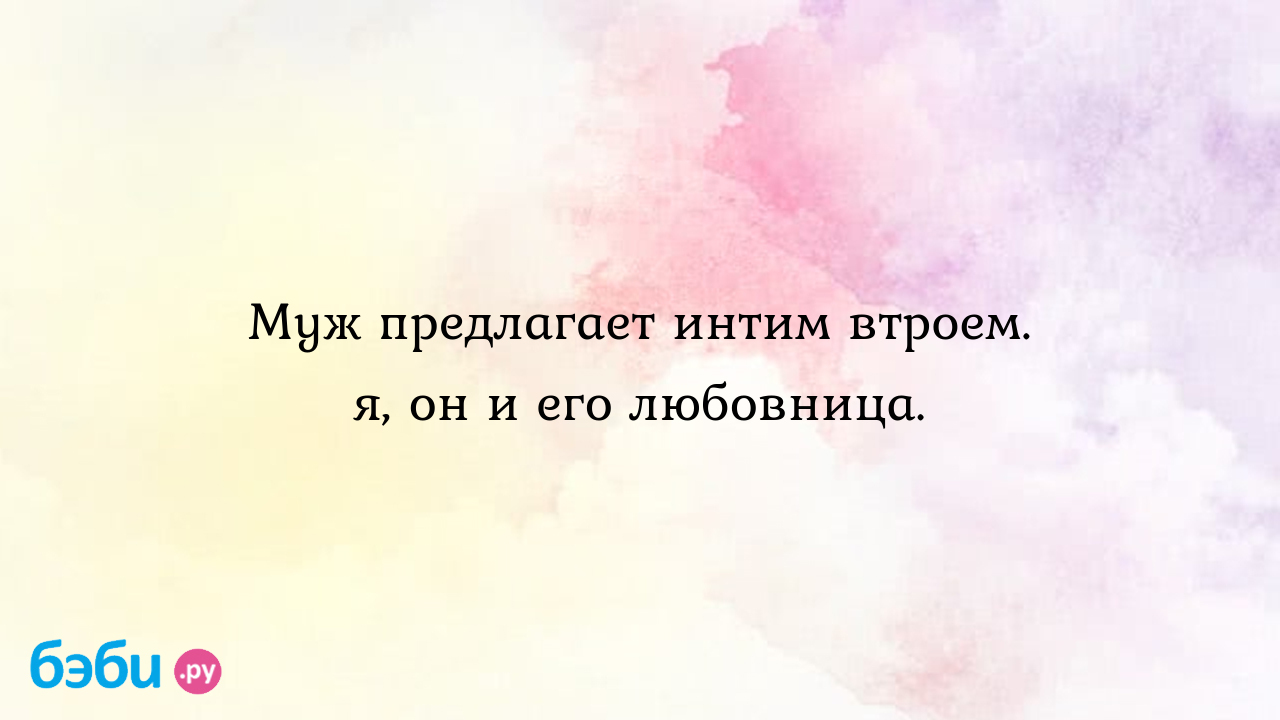 Муж предлагает интим втроем. я, он и его любовница. - Мужчина и женщина