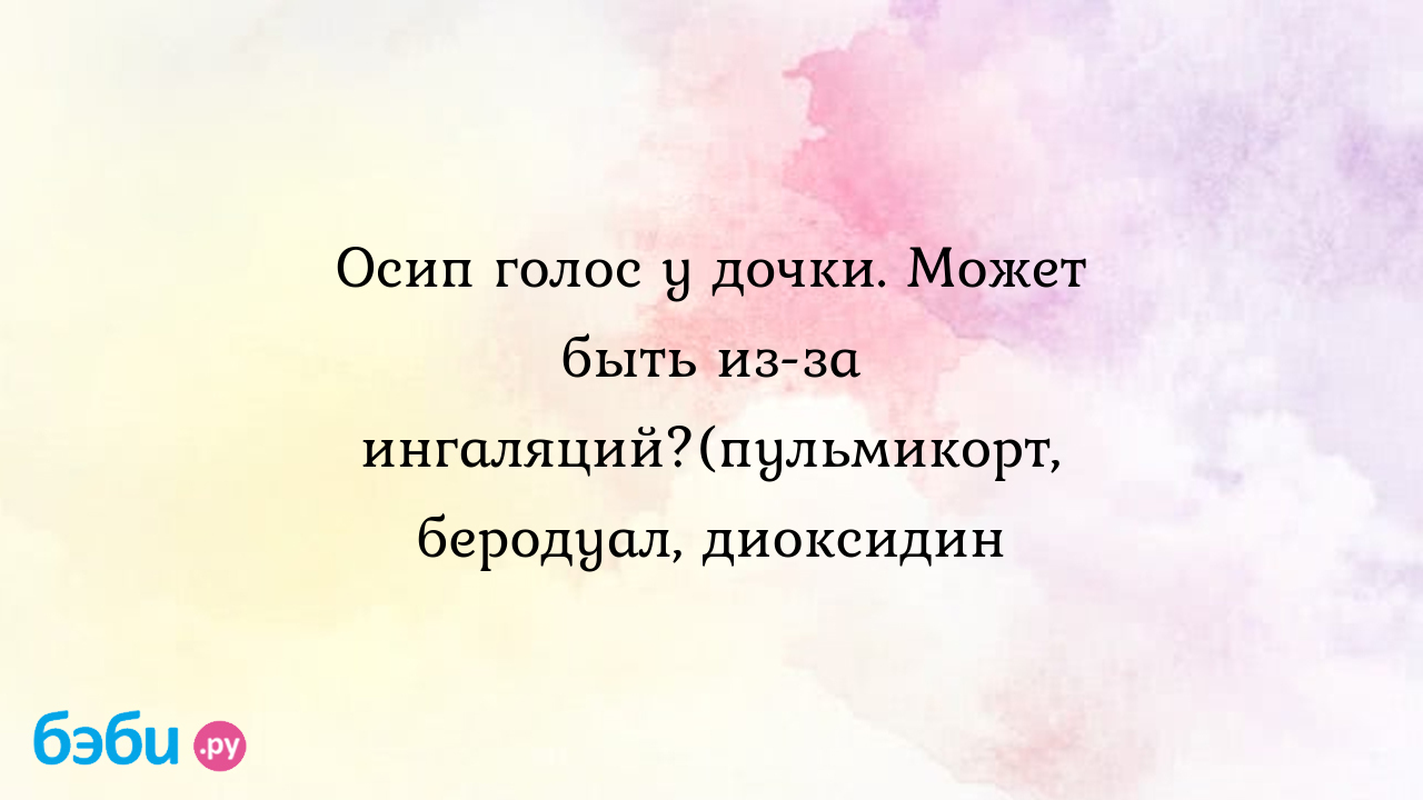 Осип голос у дочки. Может быть из-за ингаляций?(пульмикорт, беродуал,  диоксидин