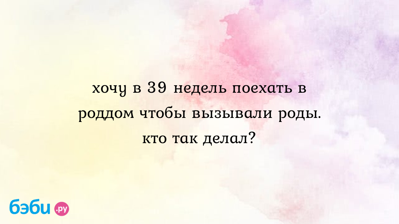 Хочу в 39 недель поехать в роддом чтобы вызывали роды. кто так делал? -  Елена