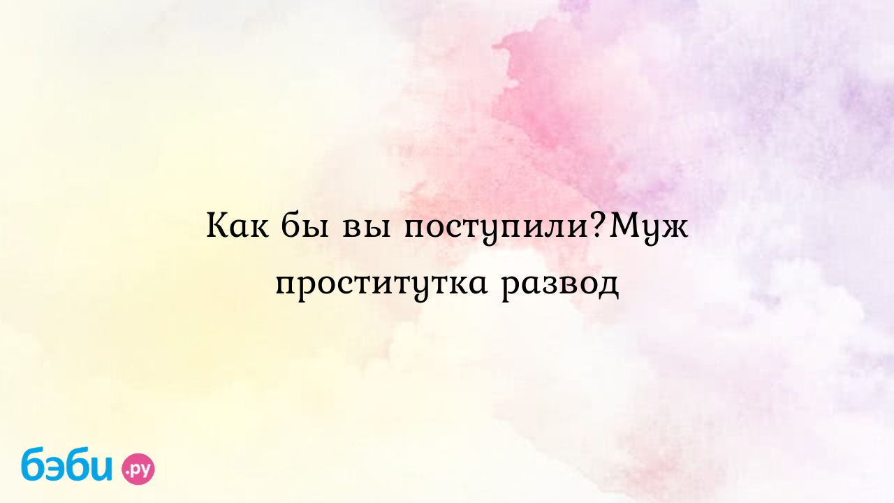 Как бы вы поступили?Муж проститутка развод