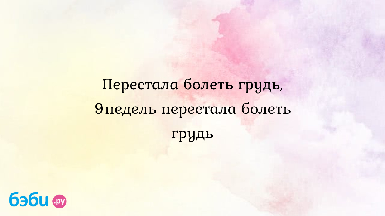 Перестала болеть грудь, 9недель перестала болеть грудь