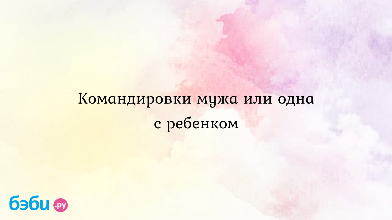 Командировки мужа или одна с ребенком - МамаТаси