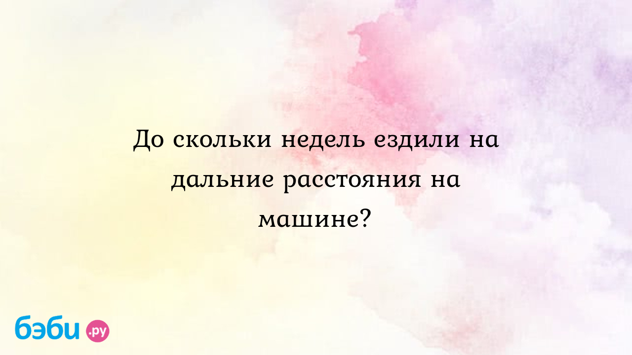 До скольки недель ездили на дальние расстояния на машине? - Вопросы во  время беременности