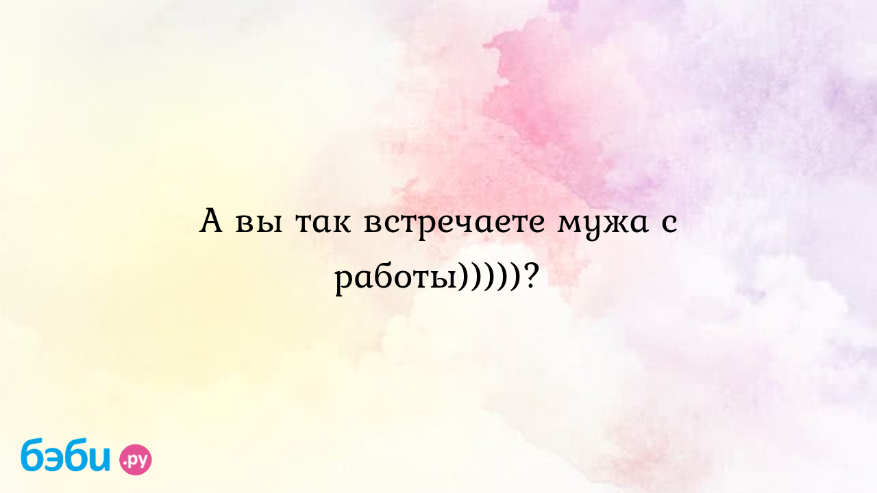 Руководство как встречать мужа с работы