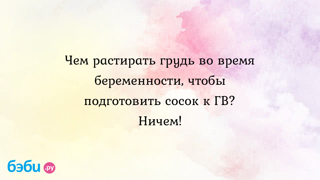 Чем растирать грудь во время беременности, чтобы подготовить сосок к ГВ?  Ничем!