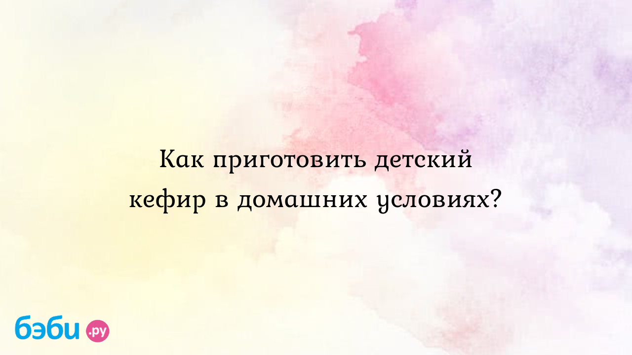 Как приготовить детский кефир в домашних условиях. кефир для детей до года  в домашних условиях