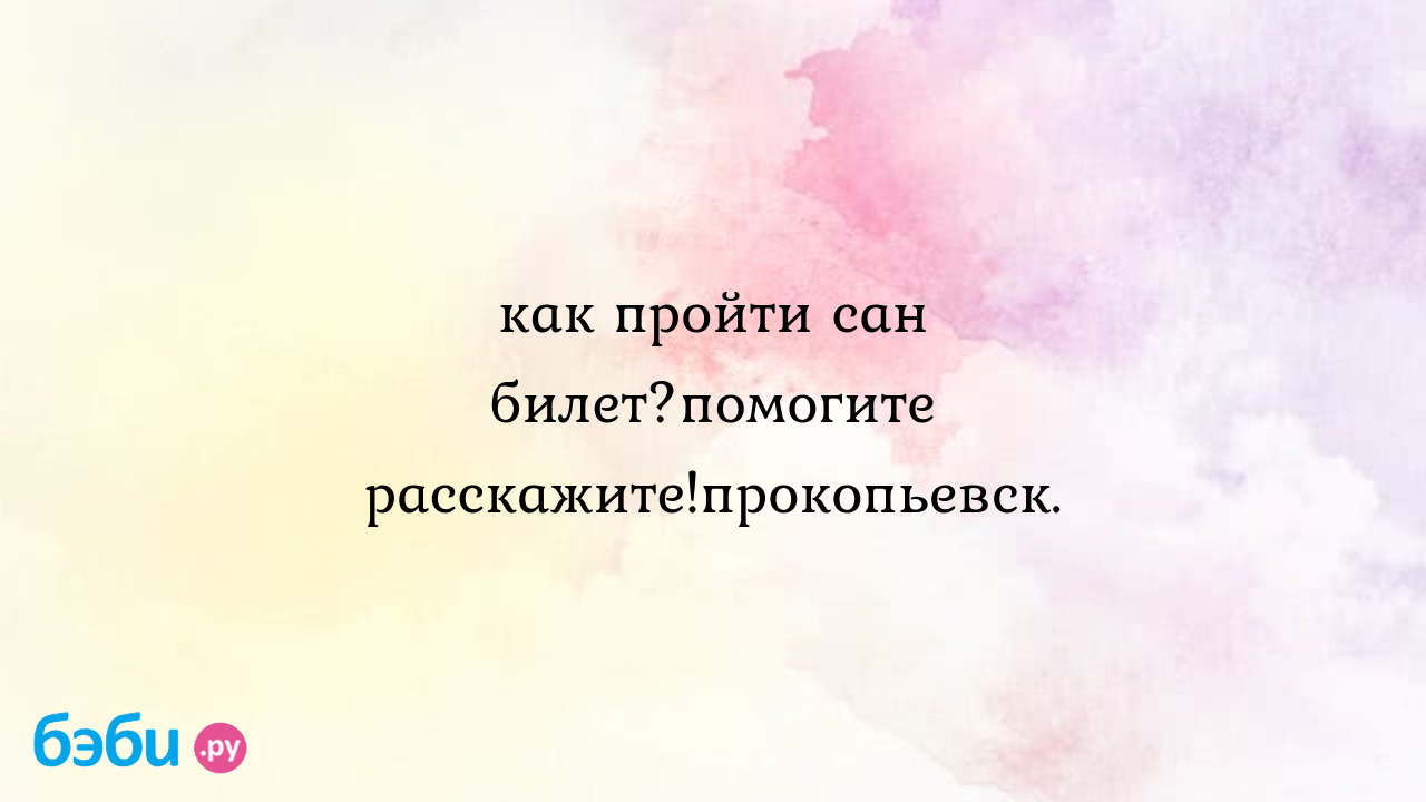 Как пройти сан билет?помогите расскажите!прокопьевск. - КСЮНЕЧКA