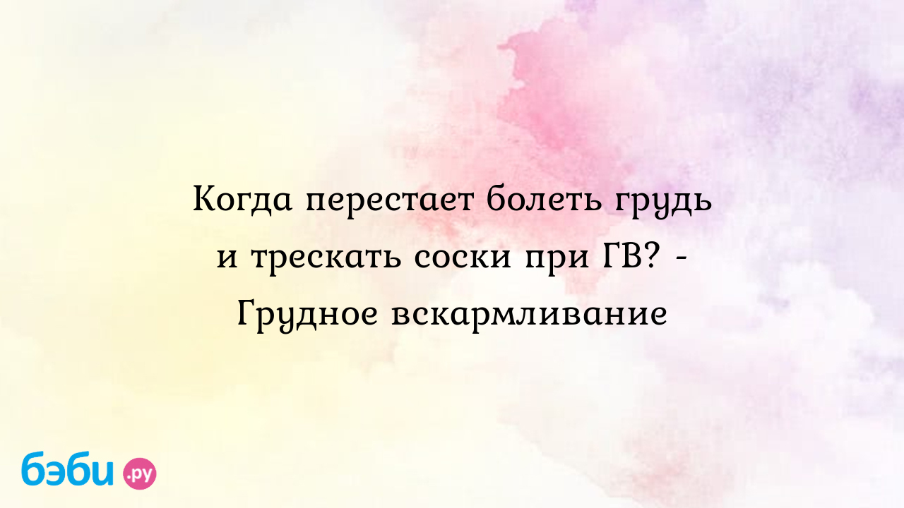 Когда перестает болеть грудь и трескать соски при ГВ? - Грудное  вскармливание