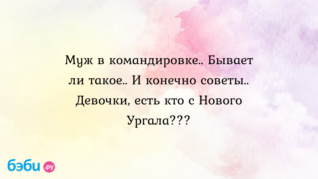 Муж в командировке.. Бывает ли такое.. И конечно советы.. Девочки, есть кто  с Нового Ургала???