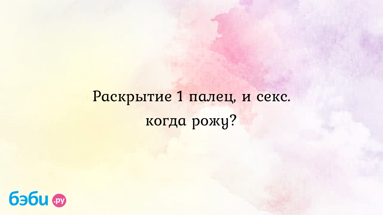 Раскрытие 1 палец, и секс. когда рожу? - Вопросы во время беременности -  Наталья Васильева