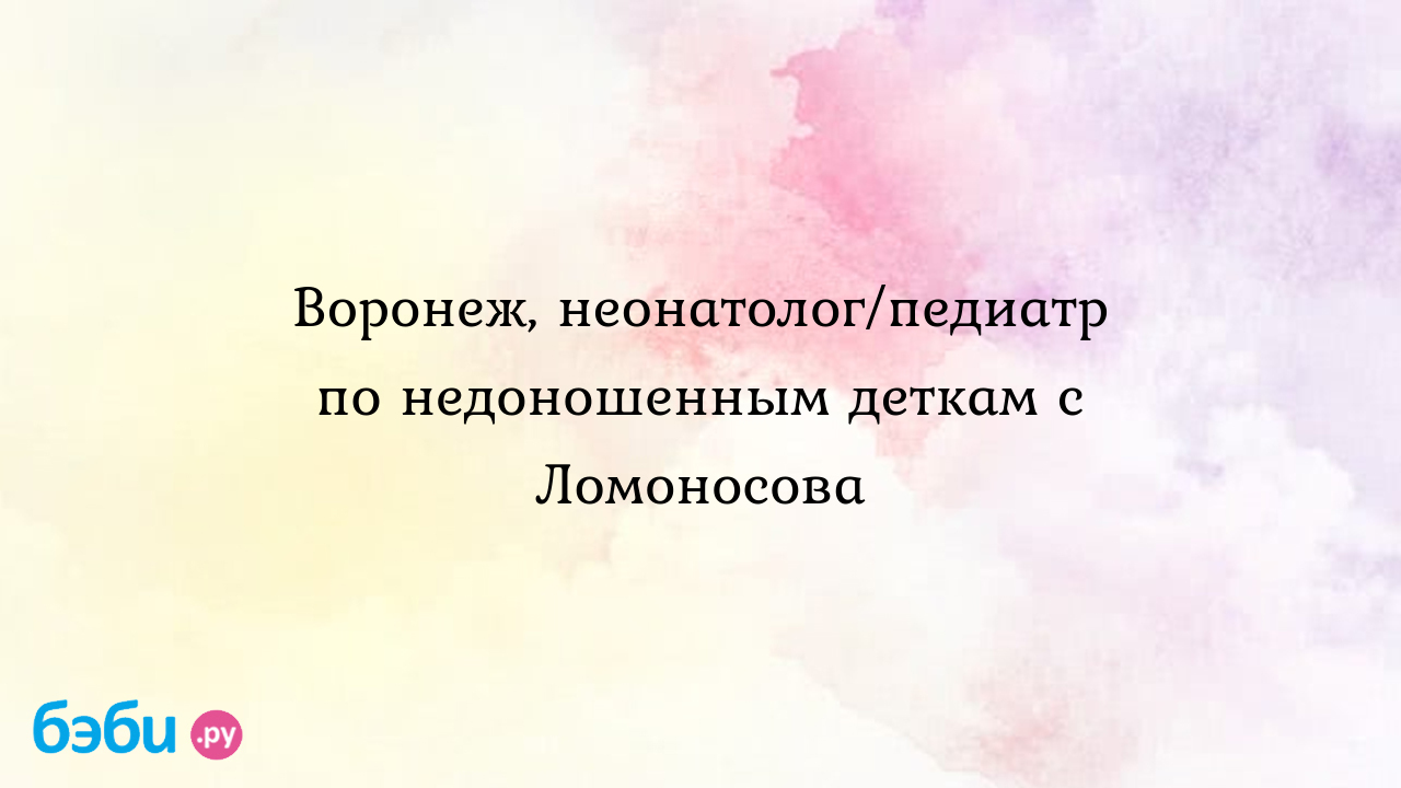 Воронеж, неонатолог/педиатр по недоношенным деткам с Ломоносова - Юлия