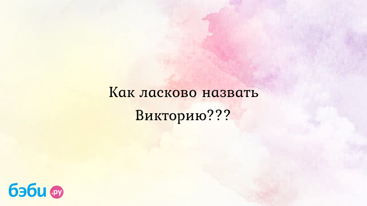 Как ласково назвать викторию..., вика по ласковому назвать как можно  называть вику