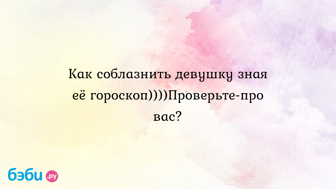 Как соблазнить девушку зная её гороскоп))))Проверьте-про вас?