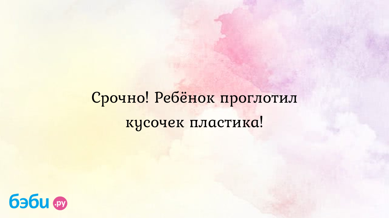 Срочно! Ребёнок проглотил кусочек пластика!