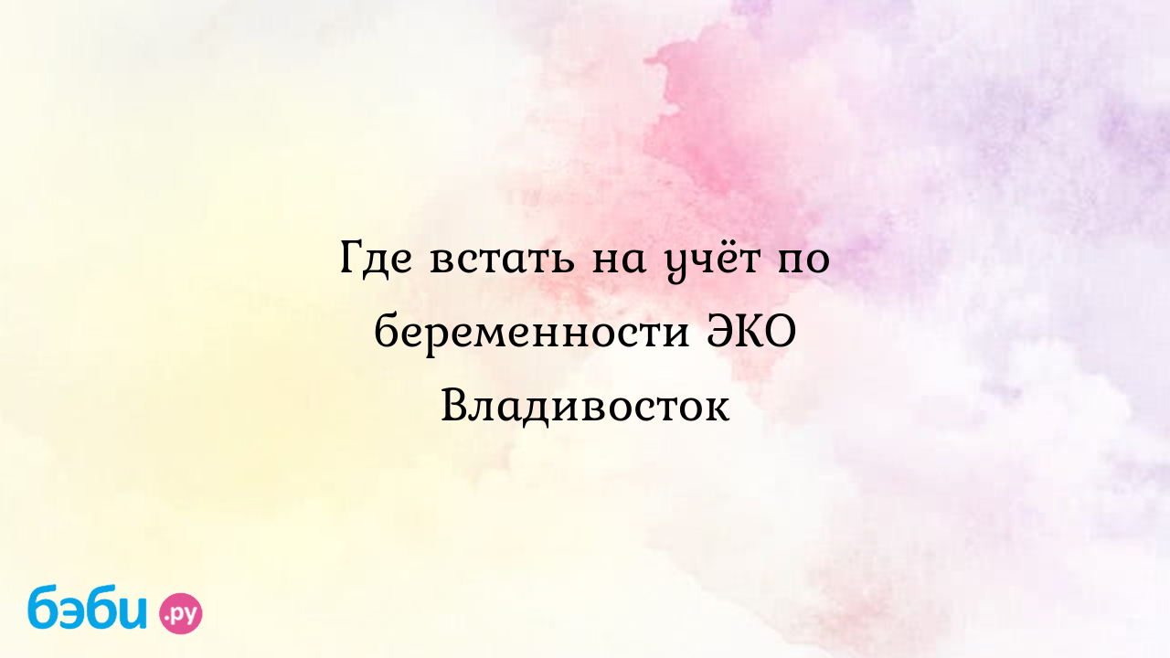 Где встать на учёт по беременности ЭКО Владивосток