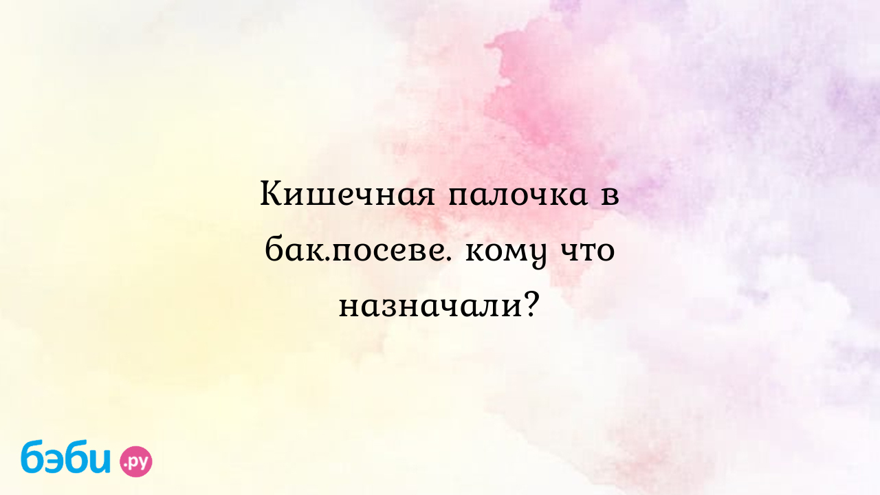 Кишечная палочка в бак.посеве. кому что назначали? - Женская консультация