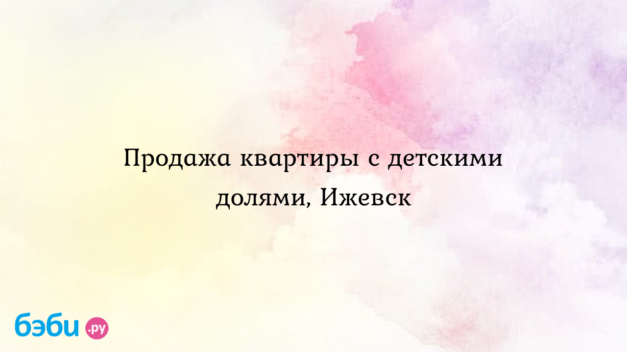 Продажа квартиры с детскими долями, Ижевск - Лина