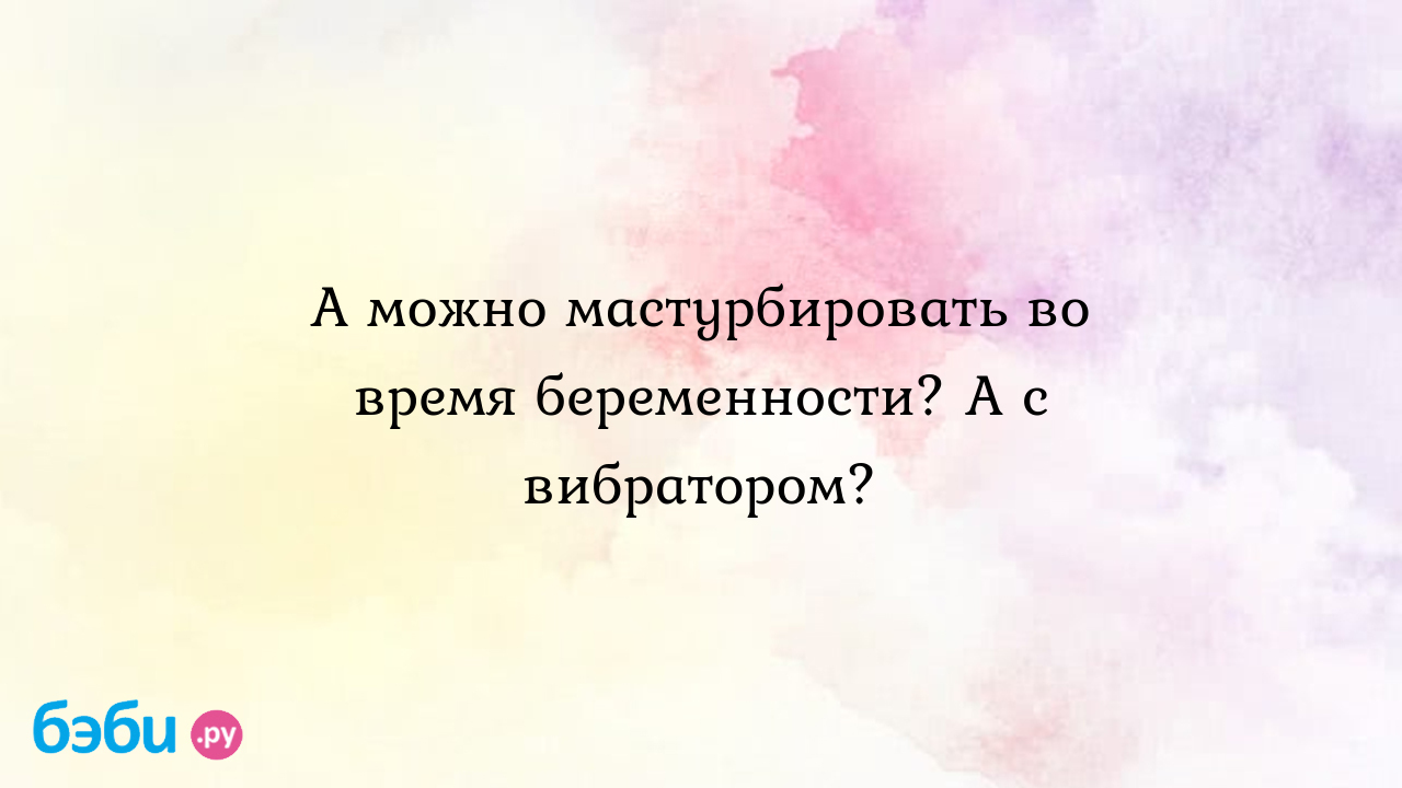 А можно мастурбировать во время беременности? а с вибратором?,  мастурбировать во время беремености можно