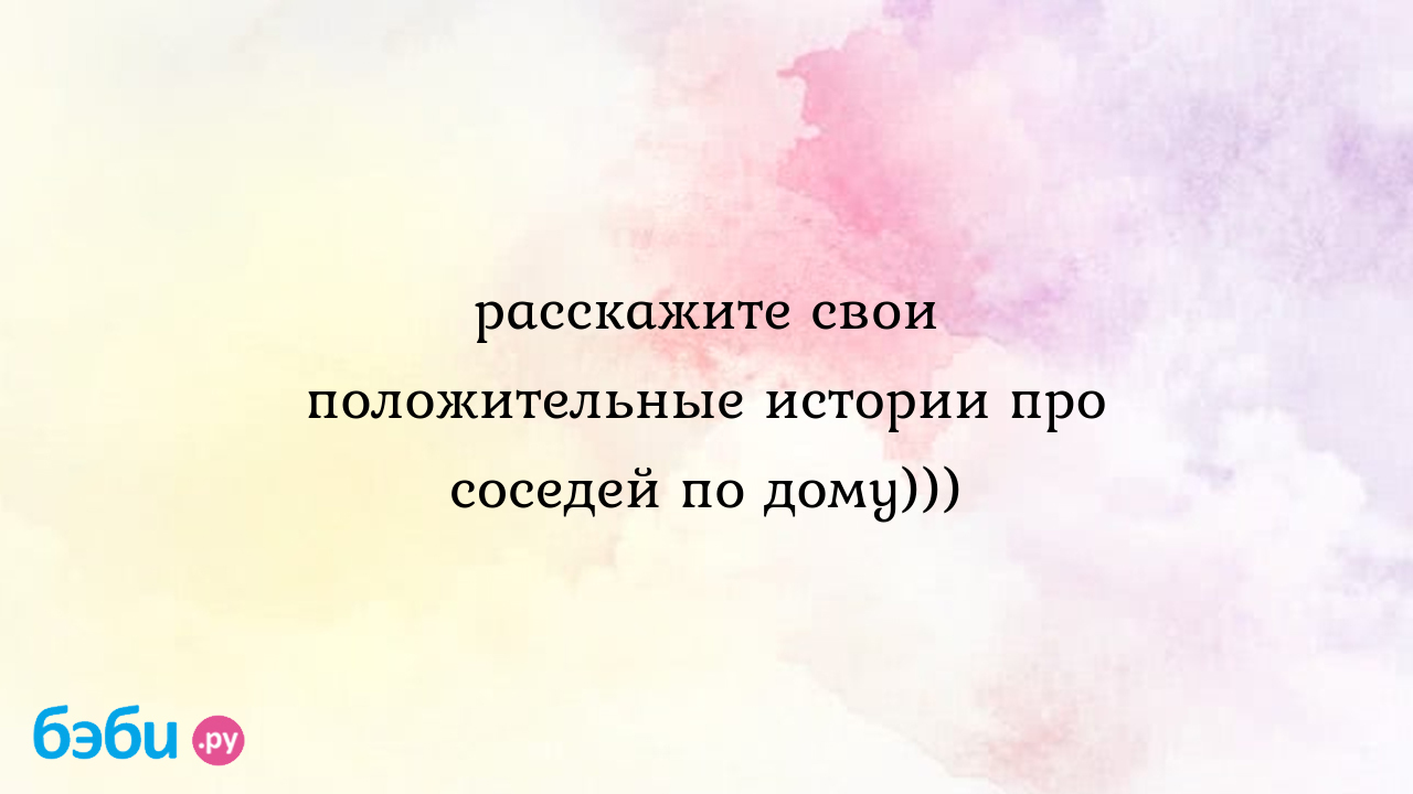 Расскажите свои положительные истории про соседей по дому))), рассказать о  соседе по дому