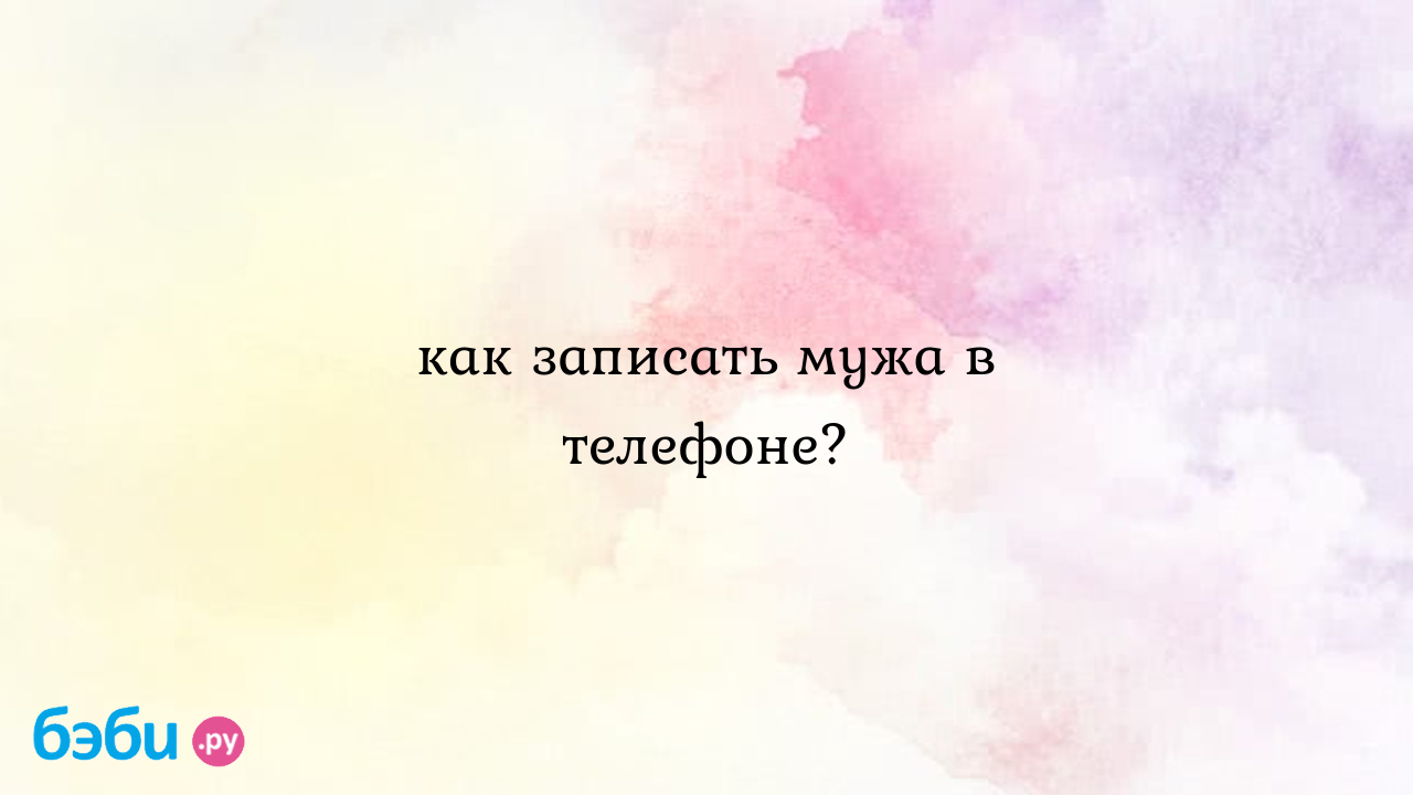 Как записать мужа в телефоне? - Всё обо всем - Екатерина