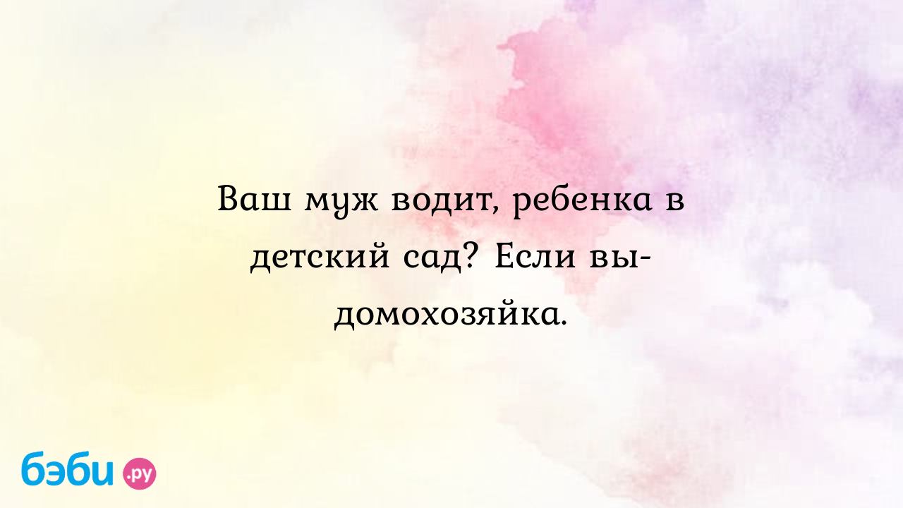 Ваш муж водит, ребенка в детский сад? Если вы-домохозяйка. - Дети от 3 до 7  лет