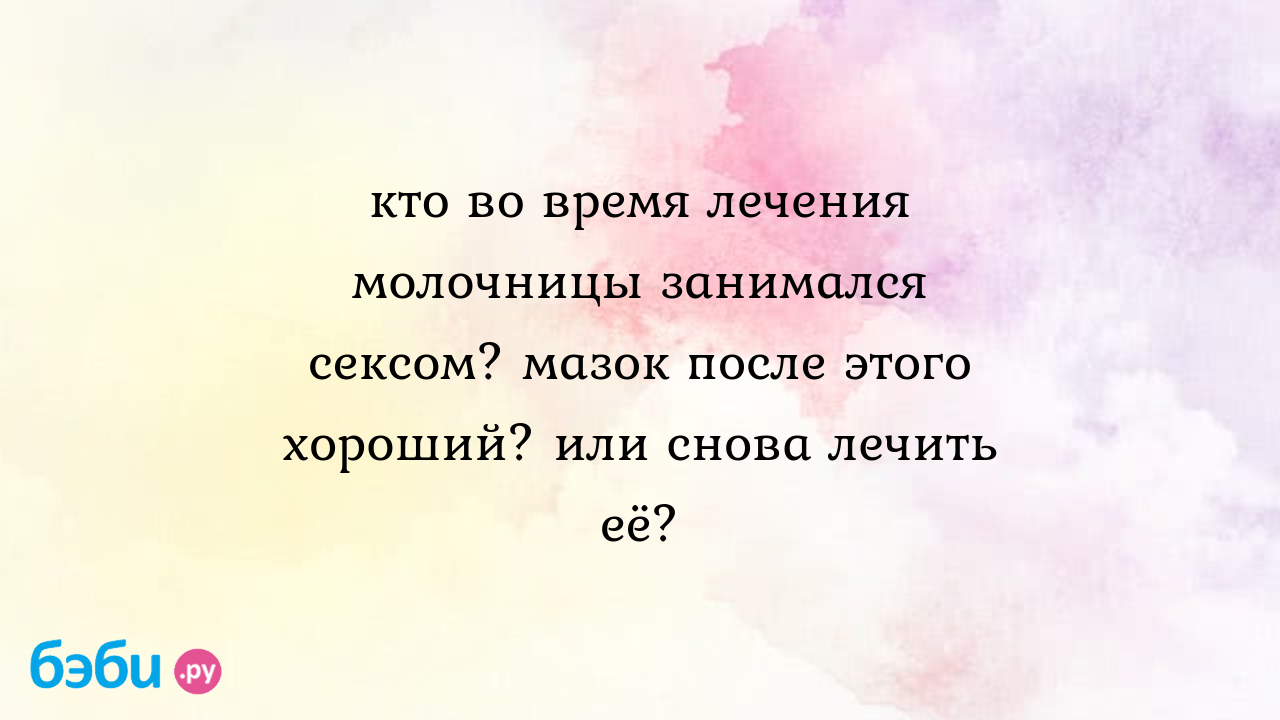 Кто во время лечения молочницы занимался сексом? мазок после этого хороший?  или снова лечить её?, секс после мазка