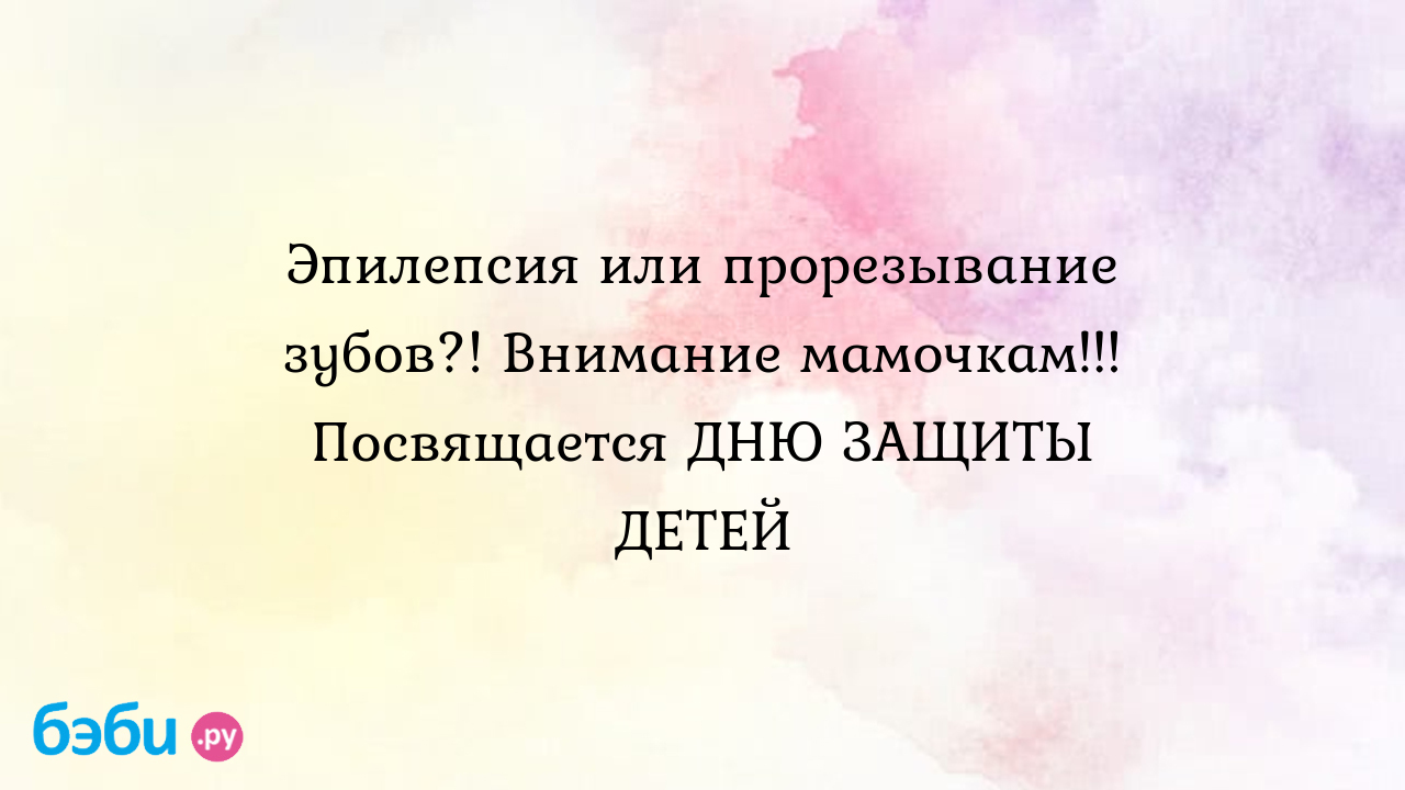 Эпилепсия или прорезывание зубов?! внимание мамочкам!!! посвящается дню  защиты детей, судороги на прорезывание зубов у детей