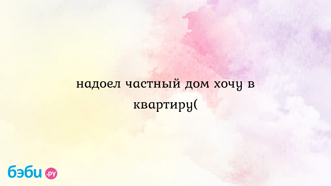 Надоел частный дом хочу в квартиру( - Анютка