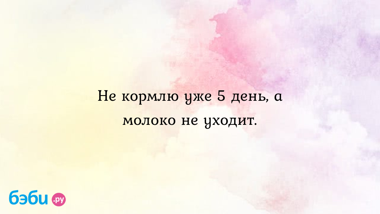 Не кормлю уже 5 день, а молоко не уходит.