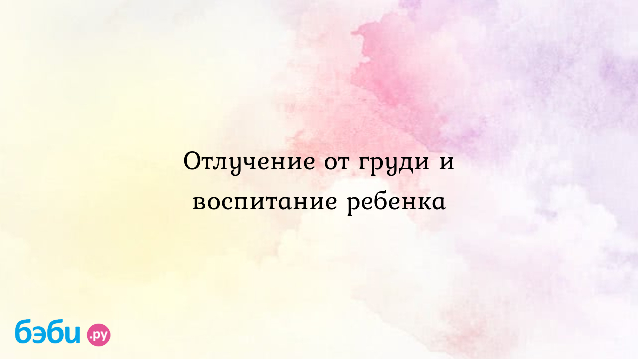 Отлучение от груди и воспитание ребенка