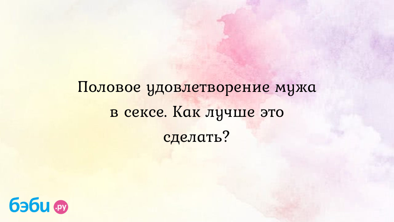 Как сделать себе приятно: Половое удовлетворение мужа в сексе. Как лучше  это сделать. как удовлетворить мужчину в постели | Метки: как, он, сходить,  ум, видео