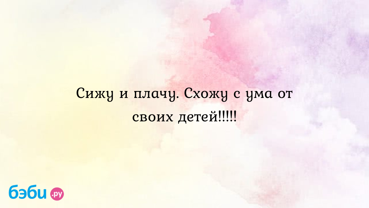 Сижу и плачу. Схожу с ума от своих детей!!!!! - Первые трудности, радости