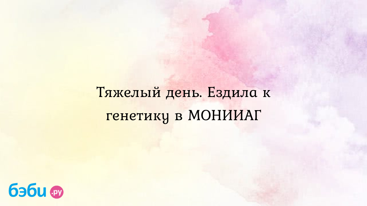 Тяжелый день. Ездила к генетику в МОНИИАГ