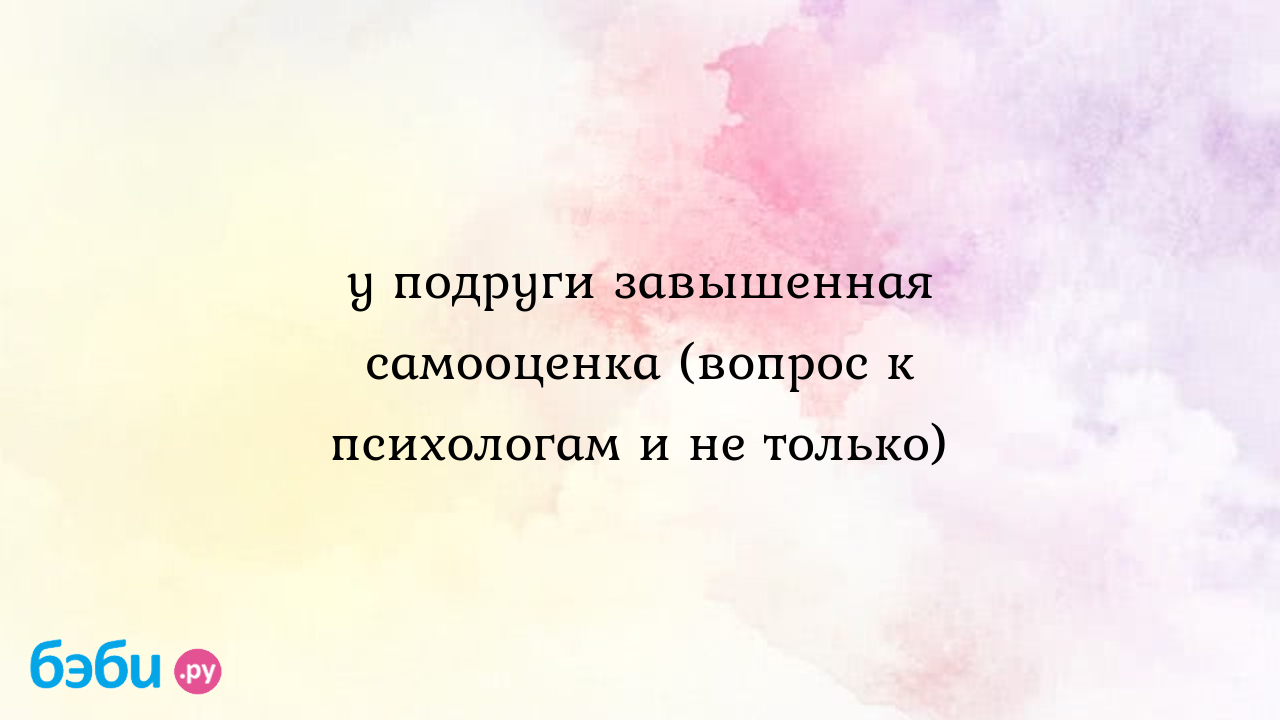 У подруги завышенная самооценка (вопрос к психологам и не только) - Телефон  доверия